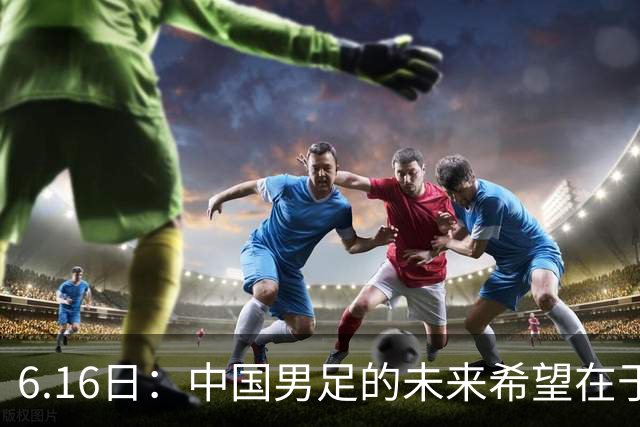 6.16日：中国男足的未来希望在于支持董路，期待2030年世界杯冲进决赛圈